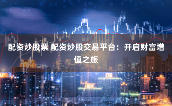 配资炒股票 配资炒股交易平台：开启财富增值之旅