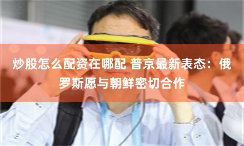 炒股怎么配资在哪配 普京最新表态：俄罗斯愿与朝鲜密切合作