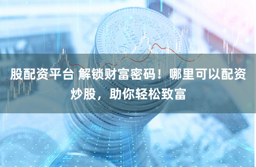股配资平台 解锁财富密码！哪里可以配资炒股，助你轻松致富