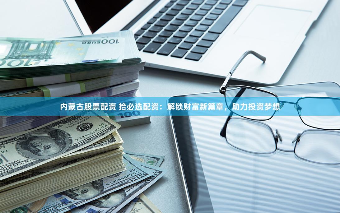 内蒙古股票配资 拾必选配资：解锁财富新篇章，助力投资梦想