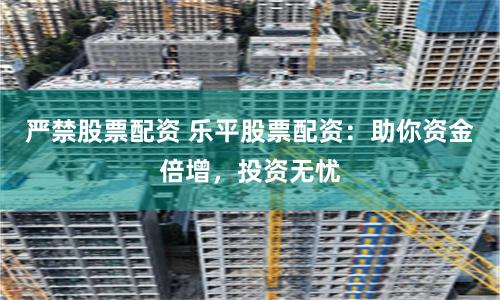 严禁股票配资 乐平股票配资：助你资金倍增，投资无忧