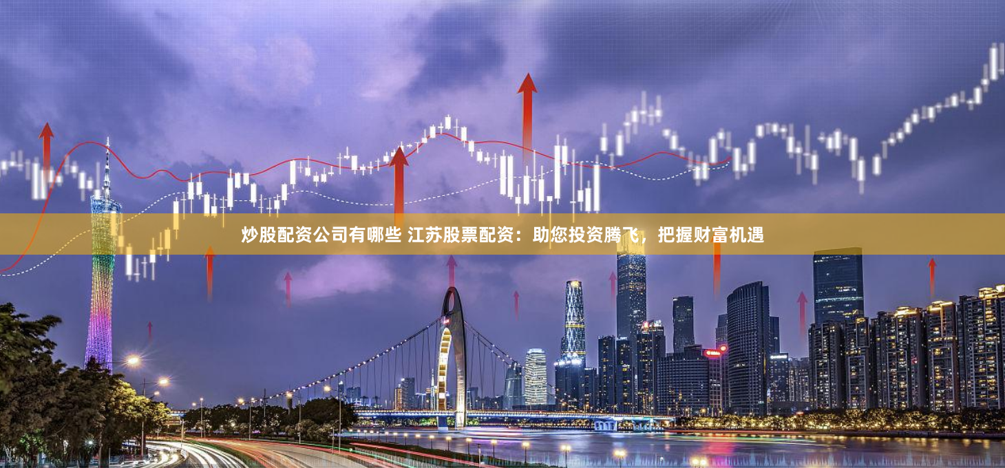 炒股配资公司有哪些 江苏股票配资：助您投资腾飞，把握财富机遇