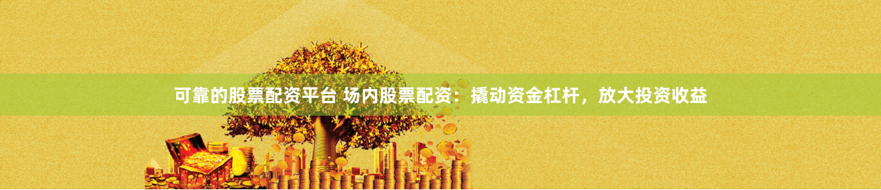 可靠的股票配资平台 场内股票配资：撬动资金杠杆，放大投资收益