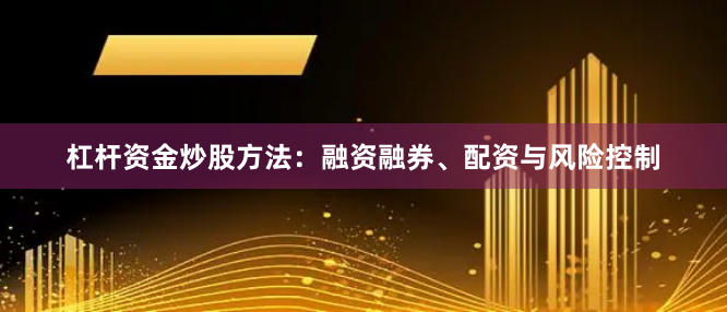 杠杆资金炒股方法：融资融券、配资与风险控制