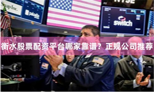 衡水股票配资平台哪家靠谱？正规公司推荐